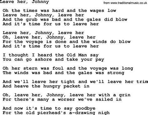 Leave her Johnny, leave her I guess it's time for us to go And it's time for us to leave her Leave her Johnny leave her Oh leave her Johnny, leave her Oh the voyage is done and the winds don't blow And it's time for us to leave her Oh I thought I heard the old man say Leave her Johnny, leave her Oh tomorrow you will get your pay